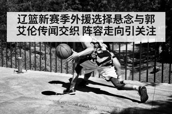 辽篮新赛季外援选择悬念与郭艾伦传闻交织 阵容走向引关注
