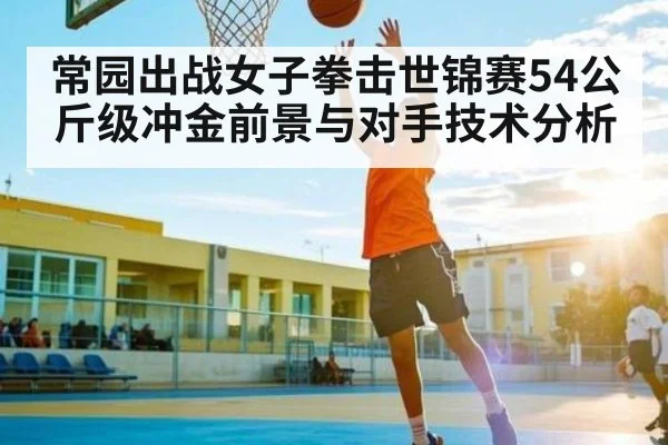 常园出战女子拳击世锦赛54公斤级冲金前景与对手技术分析