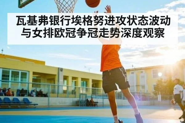 瓦基弗银行埃格努进攻状态波动与女排欧冠争冠走势深度观察