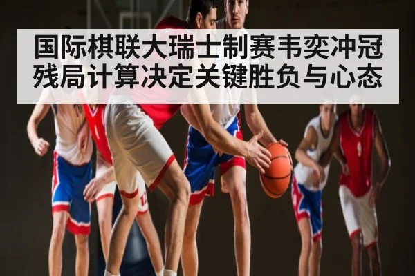 国际棋联大瑞士制赛韦奕冲冠残局计算决定关键胜负与心态