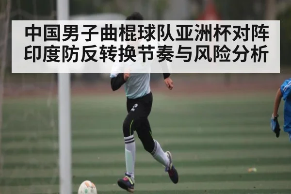 中国男子曲棍球队亚洲杯对阵印度防反转换节奏与风险分析