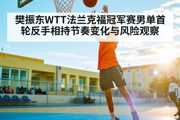 樊振东WTT法兰克福冠军赛男单首轮反手相持节奏变化与风险观察